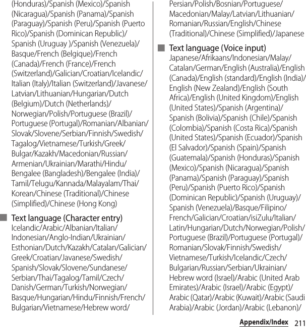 211Appendix/Index(Honduras)/Spanish (Mexico)/Spanish (Nicaragua)/Spanish (Panama)/Spanish (Paraguay)/Spanish (Peru)/Spanish (Puerto Rico)/Spanish (Dominican Republic)/Spanish (Uruguay )/Spanish (Venezuela)/Basque/French (Belgique)/French (Canada)/French (France)/French (Switzerland)/Galician/Croatian/Icelandic/Italian (Italy)/Italian (Switzerland)/Javanese/Latvian/Lithuanian/Hungarian/Dutch (Belgium)/Dutch (Netherlands)/Norwegian/Polish/Portuguese (Brazil)/Portuguese (Portugal)/Romanian/Albanian/Slovak/Slovene/Serbian/Finnish/Swedish/Tagalog/Vietnamese/Turkish/Greek/Bulgar/Kazakh/Macedonian/Russian/Armenian/Ukrainian/Marathi/Hindu/Bengalee (Bangladesh)/Bengalee (India)/Tamil/Telugu/Kannada/Malayalam/Thai/Korean/Chinese (Traditional)/Chinese (Simplified)/Chinese (Hong Kong)■ Text language (Character entry)Icelandic/Arabic/Albanian/Italian/Indonesian/Anglo-Indian/Ukrainian/Esthonian/Dutch/Kazakh/Catalan/Galician/Greek/Croatian/Javanese/Swedish/Spanish/Slovak/Slovene/Sundanese/Serbian/Thai/Tagalog/Tamil/Czech/Danish/German/Turkish/Norwegian/Basque/Hungarian/Hindu/Finnish/French/Bulgarian/Vietnamese/Hebrew word/Persian/Polish/Bosnian/Portuguese/Macedonian/Malay/Latvian/Lithuanian/Romanian/Russian/English/Chinese (Traditional)/Chinese (Simplified)/Japanese■ Text language ( Voice input)Japanese/Afrikaans/Indonesian/Malay/Catalan/German/English (Australia)/English (Canada)/English (standard)/English (India)/English (New Zealand)/English (South Africa)/English (United Kingdom)/English (United States)/Spanish (Argentina)/Spanish (Bolivia)/Spanish (Chile)/Spanish (Colombia)/Spanish (Costa Rica)/Spanish (United States)/Spanish (Ecuador)/Spanish (El Salvador)/Spanish (Spain)/Spanish (Guatemala)/Spanish (Honduras)/Spanish (Mexico)/Spanish (Nicaragua)/Spanish (Panama)/Spanish (Paraguay)/Spanish (Peru)/Spanish (Puerto Rico)/Spanish (Dominican Republic)/Spanish (Uruguay)/Spanish (Venezuela)/Basque/Filipino/French/Galician/Croatian/isiZulu/Italian/Latin/Hungarian/Dutch/Norwegian/Polish/Portuguese (Brazil)/Portuguese (Portugal)/Romanian/Slovak/Finnish/Swedish/Vietnamese/Turkish/Icelandic/Czech/Bulgarian/Russian/Serbian/Ukrainian/Hebrew word (Israel)/Arabic (United Arab Emirates)/Arabic (Israel)/Arabic (Egypt)/Arabic (Qatar)/Arabic (Kuwait)/Arabic (Saudi Arabia)/Arabic (Jordan)/Arabic (Lebanon)/