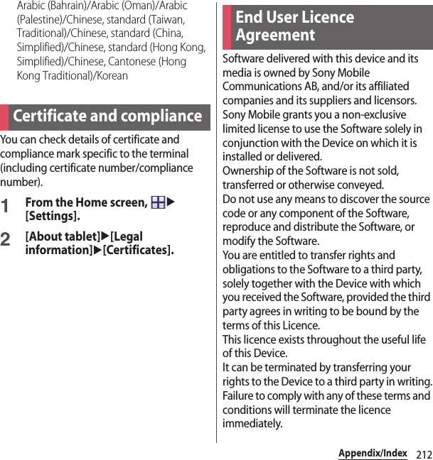 212Appendix/IndexArabic (Bahrain)/Arabic (Oman)/Arabic (Palestine)/Chinese, standard (Taiwan, Traditional)/Chinese, standard (China, Simplified)/Chinese, standard (Hong Kong, Simplified)/Chinese, Cantonese (Hong Kong Traditional)/KoreanYou can check details of certificate and compliance mark specific to the terminal (including certificate number/compliance number).1From the Home screen, u[Settings].2[About tablet]u[Legal information]u[Certificates].Software delivered with this device and its media is owned by Sony Mobile Communications AB, and/or its affiliated companies and its suppliers and licensors.Sony Mobile grants you a non-exclusive limited license to use the Software solely in conjunction with the Device on which it is installed or delivered.Ownership of the Software is not sold, transferred or otherwise conveyed.Do not use any means to discover the source code or any component of the Software, reproduce and distribute the Software, or modify the Software.You are entitled to transfer rights and obligations to the Software to a third party, solely together with the Device with which you received the Software, provided the third party agrees in writing to be bound by the terms of this Licence.This licence exists throughout the useful life of this Device.It can be terminated by transferring your rights to the Device to a third party in writing.Failure to comply with any of these terms and conditions will terminate the licence immediately.Certificate and complianceEnd User Licence Agreement