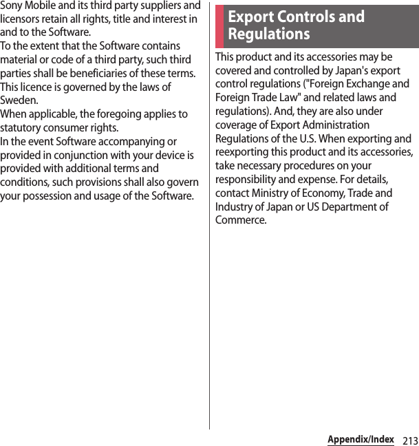 213Appendix/IndexSony Mobile and its third party suppliers and licensors retain all rights, title and interest in and to the Software.To the extent that the Software contains material or code of a third party, such third parties shall be beneficiaries of these terms.This licence is governed by the laws of Sweden.When applicable, the foregoing applies to statutory consumer rights.In the event Software accompanying or provided in conjunction with your device is provided with additional terms and conditions, such provisions shall also govern your possession and usage of the Software.This product and its accessories may be covered and controlled by Japan&apos;s export control regulations (&quot;Foreign Exchange and Foreign Trade Law&quot; and related laws and regulations). And, they are also under coverage of Export Administration Regulations of the U.S. When exporting and reexporting this product and its accessories, take necessary procedures on your responsibility and expense. For details, contact Ministry of Economy, Trade and Industry of Japan or US Department of Commerce.Export Controls and Regulations