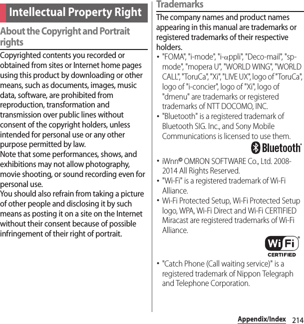 214Appendix/IndexAbout the Copyright and Portrait rightsCopyrighted contents you recorded or obtained from sites or Internet home pages using this product by downloading or other means, such as documents, images, music data, software, are prohibited from reproduction, transformation and transmission over public lines without consent of the copyright holders, unless intended for personal use or any other purpose permitted by law.Note that some performances, shows, and exhibitions may not allow photography, movie shooting, or sound recording even for personal use.You should also refrain from taking a picture of other people and disclosing it by such means as posting it on a site on the Internet without their consent because of possible infringement of their right of portrait.TrademarksThe company names and product names appearing in this manual are trademarks or registered trademarks of their respective holders.･&quot;FOMA&quot;, &quot;i-mode&quot;, &quot;i-Dppli&quot;, &quot;Deco-mail&quot;, &quot;sp-mode&quot;, &quot;mopera U&quot;, &quot;WORLD WING&quot;, &quot;WORLD CALL&quot;, &quot;ToruCa&quot;, &quot;Xi&quot;, &quot;LIVE UX&quot;, logo of &quot;ToruCa&quot;, logo of &quot;i-concier&quot;, logo of &quot;Xi&quot;, logo of &quot;dmenu&quot; are trademarks or registered trademarks of NTT DOCOMO, INC.･&quot;Bluetooth&quot; is a registered trademark of Bluetooth SIG. Inc., and Sony Mobile Communications is licensed to use them.･iWnn© OMRON SOFTWARE Co., Ltd. 2008-2014 All Rights Reserved.･&quot;Wi-Fi&quot; is a registered trademark of Wi-Fi Alliance.･Wi-Fi Protected Setup, Wi-Fi Protected Setup logo, WPA, Wi-Fi Direct and Wi-Fi CERTIFIED Miracast are registered trademarks of Wi-Fi Alliance.･&quot;Catch Phone (Call waiting service)&quot; is a registered trademark of Nippon Telegraph and Telephone Corporation.Intellectual Property Right