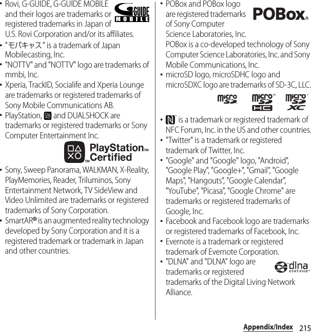 215Appendix/Index･Rovi, G-GUIDE, G-GUIDE MOBILE and their logos are trademarks or registered trademarks in Japan of U.S. Rovi Corporation and/or its affiliates.･&quot;モバキャス&quot; is a trademark of Japan Mobilecasting, Inc.･&quot;NOTTV&quot; and &quot;NOTTV&quot; logo are trademarks of mmbi, Inc.･Xperia, TrackID, Socialife and Xperia Lounge are trademarks or registered trademarks of Sony Mobile Communications AB.･PlayStation,   and DUALSHOCK are trademarks or registered trademarks or Sony Computer Entertainment Inc.･Sony, Sweep Panorama, WALKMAN, X-Reality, PlayMemories, Reader, Triluminos, Sony Entertainment Network, TV SideView and Video Unlimited are trademarks or registered trademarks of Sony Corporation.･SmartAR® is an augmented reality technology developed by Sony Corporation and it is a registered trademark or trademark in Japan and other countries.･POBox and POBox logo are registered trademarks of Sony Computer Science Laboratories, Inc.POBox is a co-developed technology of Sony Computer Science Laboratories, Inc. and Sony Mobile Communications, Inc.･microSD logo, microSDHC logo and microSDXC logo are trademarks of SD-3C, LLC.･ is a trademark or registered trademark of NFC Forum, Inc. in the US and other countries.･&quot;Twitter&quot; is a trademark or registered trademark of Twitter, Inc.･&quot;Google&quot; and &quot;Google&quot; logo, &quot;Android&quot;, &quot;Google Play&quot;, &quot;Google+&quot;, &quot;Gmail&quot;, &quot;Google Maps&quot;, &quot;Hangouts&quot;, &quot;Google Calendar&quot;, &quot;YouTube&quot;, &quot;Picasa&quot;, &quot;Google Chrome&quot; are trademarks or registered trademarks of Google, Inc.･Facebook and Facebook logo are trademarks or registered trademarks of Facebook, Inc.･Evernote is a trademark or registered trademark of Evernote Corporation.･&quot;DLNA&quot; and &quot;DLNA&quot; logo are trademarks or registered trademarks of the Digital Living Network Alliance.