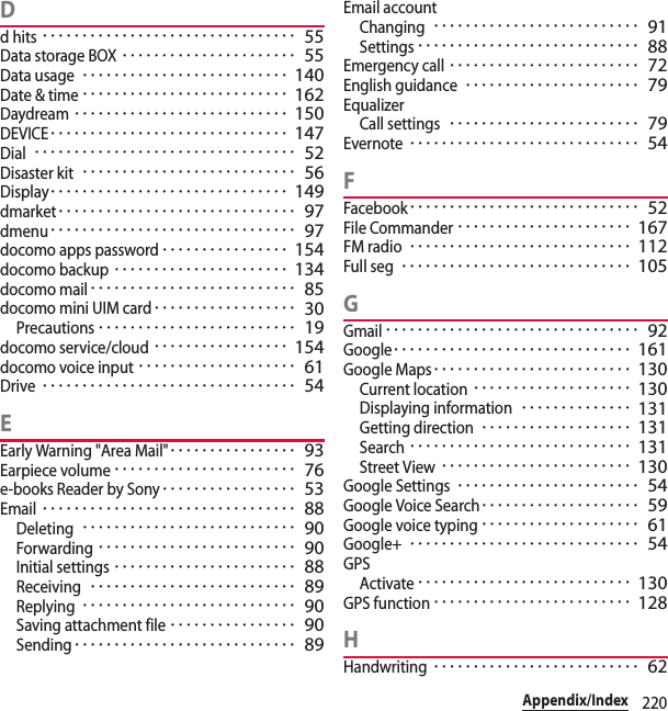 220Appendix/IndexDd hits････････････････････････････････ 55Data storage BOX･･････････････････････ 55Data usage･･････････････････････････ 140Date &amp; time･･････････････････････････ 162Daydream･･･････････････････････････ 150DEVICE･･････････････････････････････ 147Dial･････････････････････････････････ 52Disaster kit･･･････････････････････････ 56Display･･････････････････････････････ 149dmarket･･････････････････････････････ 97dmenu･･･････････････････････････････ 97docomo apps password････････････････ 154docomo backup･･････････････････････ 134docomo mail･･････････････････････････ 85docomo mini UIM card･･････････････････ 30Precautions･････････････････････････ 19docomo service/cloud･････････････････ 154docomo voice input････････････････････ 61Drive････････････････････････････････ 54EEarly Warning &quot;Area Mail&quot;････････････････ 93Earpiece volume･･･････････････････････ 76e-books Reader by Sony･････････････････ 53Email････････････････････････････････ 88Deleting･･･････････････････････････ 90Forwarding･････････････････････････ 90Initial settings･･･････････････････････ 88Receiving･･････････････････････････ 89Replying･･･････････････････････････ 90Saving attachment file････････････････ 90Sending････････････････････････････ 89Email accountChanging･･････････････････････････ 91Settings････････････････････････････ 88Emergency call････････････････････････ 72English guidance･･････････････････････ 79EqualizerCall settings････････････････････････ 79Evernote･････････････････････････････ 54FFacebook･････････････････････････････ 52File Commander･･････････････････････ 167FM radio････････････････････････････ 112Full seg･････････････････････････････ 105GGmail････････････････････････････････ 92Google･･････････････････････････････ 161Google Maps･････････････････････････ 130Current location････････････････････ 130Displaying information･･････････････ 131Getting direction･･･････････････････ 131Search････････････････････････････ 131Street View････････････････････････ 130Google Settings･･･････････････････････ 54Google Voice Search････････････････････ 59Google voice typing････････････････････ 61Google+･････････････････････････････ 54GPSActivate･･･････････････････････････ 130GPS function･････････････････････････ 128HHandwriting･･････････････････････････ 62