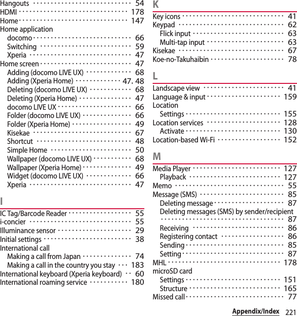 221Appendix/IndexHangouts････････････････････････････ 54HDMI･･･････････････････････････････ 178Home･･･････････････････････････････ 147Home applicationdocomo････････････････････････････ 66Switching･･････････････････････････ 59Xperia･････････････････････････････ 47Home screen･･････････････････････････ 47Adding (docomo LIVE UX)･････････････ 68Adding (Xperia Home)･････････････ 47, 48Deleting (docomo LIVE UX)････････････ 68Deleting (Xperia Home)･･･････････････ 47docomo LIVE UX･････････････････････ 66Folder (docomo LIVE UX)･･････････････ 66Folder (Xperia Home)･････････････････ 49Kisekae････････････････････････････ 67Shortcut･･･････････････････････････ 48Simple Home･･･････････････････････ 50Wallpaper (docomo LIVE UX)･･･････････ 68Wallpaper (Xperia Home)･･････････････ 49Widget (docomo LIVE UX)･････････････ 66Xperia･････････････････････････････ 47IIC Tag/Barcode Reader･･････････････････ 55i-concier･････････････････････････････ 55Illuminance sensor･････････････････････ 29Initial settings･････････････････････････ 38International callMaking a call from Japan･･････････････ 74Making a call in the country you stay･･･ 183International keyboard (Xperia keyboard)･･ 60International roaming service･･･････････ 180KKey icons･････････････････････････････ 41Keypad･･････････････････････････････ 62Flick input･･････････････････････････ 63Multi-tap input･･････････････････････ 63Kisekae･･････････････････････････････ 67Koe-no-Takuhaibin･････････････････････ 78LLandscape view･･･････････････････････ 41Language &amp; input･････････････････････ 159LocationSettings･･･････････････････････････ 155Location services･････････････････････ 128Activate･･･････････････････････････ 130Location-based Wi-Fi･･････････････････ 152MMedia Player･････････････････････････ 127Playback･･････････････････････････ 127Memo･･･････････････････････････････ 55Message (SMS)････････････････････････ 85Deleting message････････････････････ 87Deleting messages (SMS) by sender/recipient･･･････････････････････････････････ 87Receiving･･････････････････････････ 86Registering contact･･････････････････ 86Sending････････････････････････････ 85Setting･････････････････････････････ 87MHL････････････････････････････････ 178microSD cardSettings･･･････････････････････････ 151Structure･･････････････････････････ 165Missed call････････････････････････････ 77