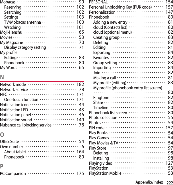 222Appendix/IndexMobacas･････････････････････････････ 99Reserving･････････････････････････ 102Searching･････････････････････････ 102Settings･･･････････････････････････ 103TV/Mobacas antenna････････････････ 100Watching･･････････････････････････ 101Moji-Henshu･･････････････････････････ 65Movies･･･････････････････････････････ 53My Magazine･････････････････････････ 70Display category setting･･････････････ 71My profileEditing･････････････････････････････ 83Phonebook･････････････････････････ 80My Words････････････････････････････ 65NNetwork mode･･･････････････････････ 182Network service･･･････････････････････ 78NFC････････････････････････････････ 171One-touch function･････････････････ 171Notification icon･･･････････････････････ 44Notification LED･･･････････････････････ 43Notification panel･･････････････････････ 46Notification sound････････････････････ 149Nuisance call blocking service････････････ 78OOfficeSuite･･･････････････････････････ 54Own number･･･････････････････････････6About tablet･･･････････････････････ 164Phonebook･････････････････････････ 80PPC Companion･･･････････････････････ 175PERSONAL･･･････････････････････････ 154Personal Unblocking Key (PUK code)･････ 157Personalization･･･････････････････････ 147Phonebook･･･････････････････････････ 80Adding a new entry･･････････････････ 81cloud (Contacts list)･･････････････････ 80cloud (optional menu)････････････････ 82Creating group･･････････････････････ 83Deleting･･･････････････････････････ 82Editing･････････････････････････････ 81Exporting･･････････････････････････ 84Favorites･･･････････････････････････ 82Group setting･･･････････････････････ 83Importing･･････････････････････････ 84Join･･･････････････････････････････ 82Making a call････････････････････････ 81My profile (editing)･･･････････････････ 83My profile (phonebook entry list screen)･･･････････････････････････････････ 80Ringtone･･･････････････････････････ 82Share･･････････････････････････････ 82Timeline･･･････････････････････････ 80Phonebook list screen･･････････････････ 80Photo collection･･･････････････････････ 55Photos･･･････････････････････････････ 54PIN code････････････････････････････ 157Play Books････････････････････････････ 54Play Games･･･････････････････････････ 54Play Movies &amp; TV･･･････････････････････ 54Play Store････････････････････････････ 97Deleting･･･････････････････････････ 98Installing･･･････････････････････････ 98Playing video････････････････････････ 127PlayStation･･･････････････････････････ 53PlayStation Mobile･････････････････････ 53