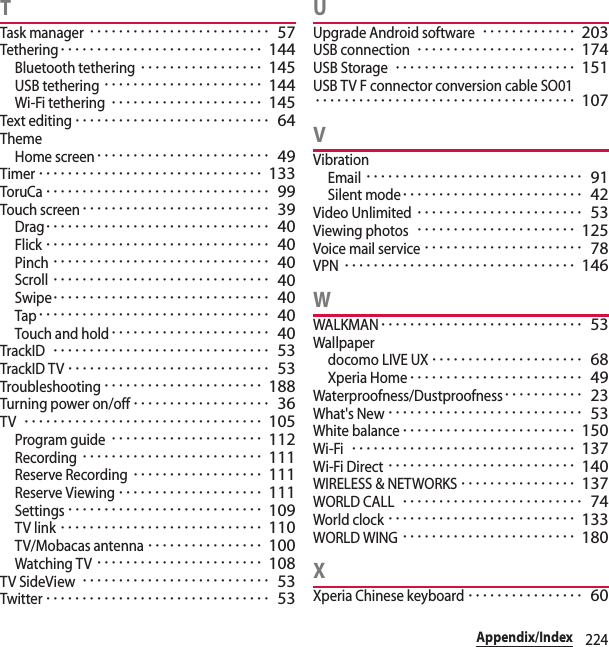 224Appendix/IndexTTask manager･････････････････････････ 57Tethering････････････････････････････ 144Bluetooth tethering･････････････････ 145USB tethering･･････････････････････ 144Wi-Fi tethering･････････････････････ 145Text editing･･･････････････････････････ 64ThemeHome screen････････････････････････ 49Timer･･･････････････････････････････ 133ToruCa･･･････････････････････････････ 99Touch screen･･････････････････････････ 39Drag･･･････････････････････････････ 40Flick･･･････････････････････････････ 40Pinch･･････････････････････････････ 40Scroll･･････････････････････････････ 40Swipe･･････････････････････････････ 40Tap････････････････････････････････ 40Touch and hold･･････････････････････ 40TrackID･･････････････････････････････ 53TrackID TV････････････････････････････ 53Troubleshooting･･････････････････････ 188Turning power on/off･･･････････････････ 36TV･････････････････････････････････ 105Program guide･････････････････････ 112Recording･････････････････････････ 111Reserve Recording･･････････････････ 111Reserve Viewing････････････････････ 111Settings･･･････････････････････････ 109TV link････････････････････････････ 110TV/Mobacas antenna････････････････ 100Watching TV･･･････････････････････ 108TV SideView･･････････････････････････ 53Twitter･･･････････････････････････････ 53UUpgrade Android software･････････････ 203USB connection･･････････････････････ 174USB Storage･････････････････････････ 151USB TV F connector conversion cable SO01････････････････････････････････････ 107VVibrationEmail･･････････････････････････････ 91Silent mode･････････････････････････ 42Video Unlimited･･･････････････････････ 53Viewing photos･･････････････････････ 125Voice mail service･･････････････････････ 78VPN････････････････････････････････ 146WWALKMAN････････････････････････････ 53Wallpaperdocomo LIVE UX･････････････････････ 68Xperia Home････････････････････････ 49Waterproofness/Dustproofness･･･････････ 23What&apos;s New･･･････････････････････････ 53White balance････････････････････････ 150Wi-Fi･･･････････････････････････････ 137Wi-Fi Direct･･････････････････････････ 140WIRELESS &amp; NETWORKS････････････････ 137WORLD CALL･････････････････････････ 74World clock･･････････････････････････ 133WORLD WING････････････････････････ 180XXperia Chinese keyboard････････････････ 60