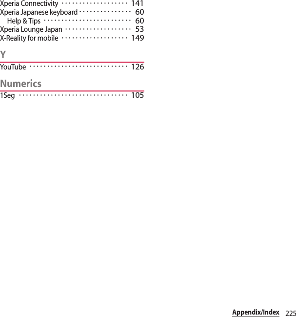 225Appendix/IndexXperia Connectivity･･･････････････････ 141Xperia Japanese keyboard･･･････････････ 60Help &amp; Tips･････････････････････････ 60Xperia Lounge Japan･･･････････････････ 53X-Reality for mobile･･･････････････････ 149YYouTube････････････････････････････ 126Numerics1Seg･･･････････････････････････････ 105