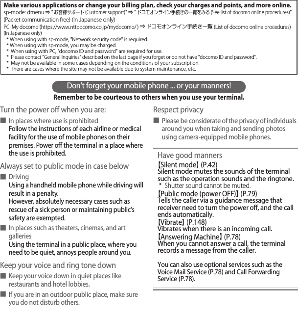 Don&apos;t forget your mobile phone ... or your manners!Remember to be courteous to others when you use your terminal.Turn the power off when you are:■In places where use is prohibitedFollow the instructions of each airline or medical facility for the use of mobile phones on their premises. Power off the terminal in a place where the use is prohibited.Always set to public mode in case below■DrivingUsing a handheld mobile phone while driving will result in a penalty.However, absolutely necessary cases such as rescue of a sick person or maintaining public&apos;s safety are exempted.■In places such as theaters, cinemas, and art galleriesUsing the terminal in a public place, where you need to be quiet, annoys people around you.Keep your voice and ring tone down■Keep your voice down in quiet places like restaurants and hotel lobbies.■If you are in an outdoor public place, make sure you do not disturb others.Respect privacy■Please be considerate of the privacy of individuals around you when taking and sending photos using camera-equipped mobile phones.Have good manners【Silent mode】 (P.42)Silent mode mutes the sounds of the terminal such as the operation sounds and the ringtone.* Shutter sound cannot be muted.【Public mode (power OFF)】 (P.79)Tells the caller via a guidance message that receiver need to turn the power off, and the call ends automatically.【Vibrate】 (P.148)Vibrates when there is an incoming call.【Answering Machine】 (P.78)When you cannot answer a call, the terminal records a message from the caller.You can also use optional services such as the Voice Mail Service (P.78) and Call Forwarding Service (P.78).Make various applications or change your billing plan, check your charges and points, and more online.sp-mode: dmenu ⇒ &quot;お客様サポート(Customer support)&quot; ⇒ &quot;ドコモオンライン手続きの一覧をみる (See list of docomo online procedures)&quot; (Packet communication free) (In Japanese only)PC: My docomo (https://www.nttdocomo.co.jp/mydocomo/ ) ⇒ ドコモオンライン手続き一覧 (List of docomo online procedures)(In Japanese only)* When using with sp-mode, &quot;Network security code&quot; is required.* When using with sp-mode, you may be charged.* When using with PC, &quot;docomo ID and password&quot; are required for use.* Please contact &quot;General Inquiries&quot; described on the last page if you forget or do not have &quot;docomo ID and password&quot;.* May not be available in some cases depending on the conditions of your subscription.* There are cases where the site may not be available due to system maintenance, etc.