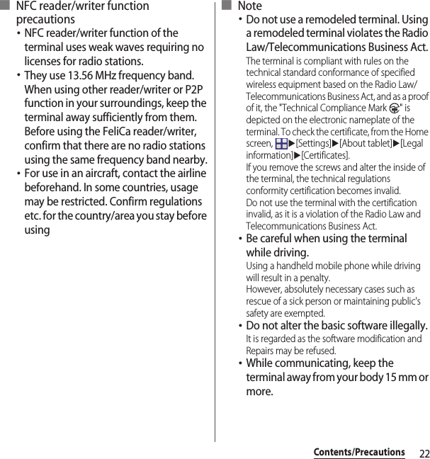 22Contents/Precautions■ NFC reader/writer function precautions･NFC reader/writer function of the terminal uses weak waves requiring no licenses for radio stations.･They use 13.56 MHz frequency band. When using other reader/writer or P2P function in your surroundings, keep the terminal away sufficiently from them. Before using the FeliCa reader/writer, confirm that there are no radio stations using the same frequency band nearby.･For use in an aircraft, contact the airline beforehand. In some countries, usage may be restricted. Confirm regulations etc. for the country/area you stay before using■ Note･Do not use a remodeled terminal. Using a remodeled terminal violates the Radio Law/Telecommunications Business Act.The terminal is compliant with rules on the technical standard conformance of specified wireless equipment based on the Radio Law/Telecommunications Business Act, and as a proof of it, the &quot;Technical Compliance Mark  &quot; is depicted on the electronic nameplate of the terminal. To check the certificate, from the Home screen, u[Settings]u[About tablet]u[Legal information]u[Certificates].If you remove the screws and alter the inside of the terminal, the technical regulations conformity certification becomes invalid.Do not use the terminal with the certification invalid, as it is a violation of the Radio Law and Telecommunications Business Act.･Be careful when using the terminal while driving.Using a handheld mobile phone while driving will result in a penalty.However, absolutely necessary cases such as rescue of a sick person or maintaining public&apos;s safety are exempted.･Do not alter the basic software illegally.It is regarded as the software modification and Repairs may be refused.･While communicating, keep the terminal away from your body 15 mm or more.