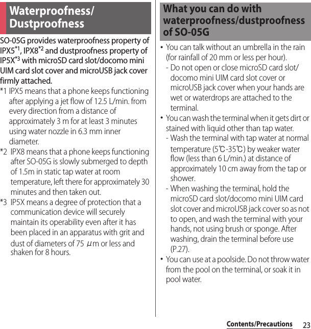23Contents/PrecautionsSO-05G provides waterproofness property of IPX5*1, IPX8*2 and dustproofness property of IP5X*3 with microSD card slot/docomo mini UIM card slot cover and microUSB jack cover firmly attached.*1 IPX5 means that a phone keeps functioning after applying a jet flow of 12.5 L/min. from every direction from a distance of approximately 3 m for at least 3 minutes using water nozzle in 6.3 mm inner diameter.*2 IPX8 means that a phone keeps functioning after SO-05G is slowly submerged to depth of 1.5m in static tap water at room temperature, left there for approximately 30 minutes and then taken out.*3 IP5X means a degree of protection that a communication device will securely maintain its operability even after it has been placed in an apparatus with grit and dust of diameters of 75 μm or less and shaken for 8 hours.･You can talk without an umbrella in the rain (for rainfall of 20 mm or less per hour).- Do not open or close microSD card slot/docomo mini UIM card slot cover or microUSB jack cover when your hands are wet or waterdrops are attached to the terminal.･You can wash the terminal when it gets dirt or stained with liquid other than tap water.- Wash the terminal with tap water at normal temperature (5℃-35℃) by weaker water flow (less than 6 L/min.) at distance of approximately 10 cm away from the tap or shower.- When washing the terminal, hold the microSD card slot/docomo mini UIM card slot cover and microUSB jack cover so as not to open, and wash the terminal with your hands, not using brush or sponge. After washing, drain the terminal before use (P.27).･You can use at a poolside. Do not throw water from the pool on the terminal, or soak it in pool water.Waterproofness/DustproofnessWhat you can do with waterproofness/dustproofness of SO-05G