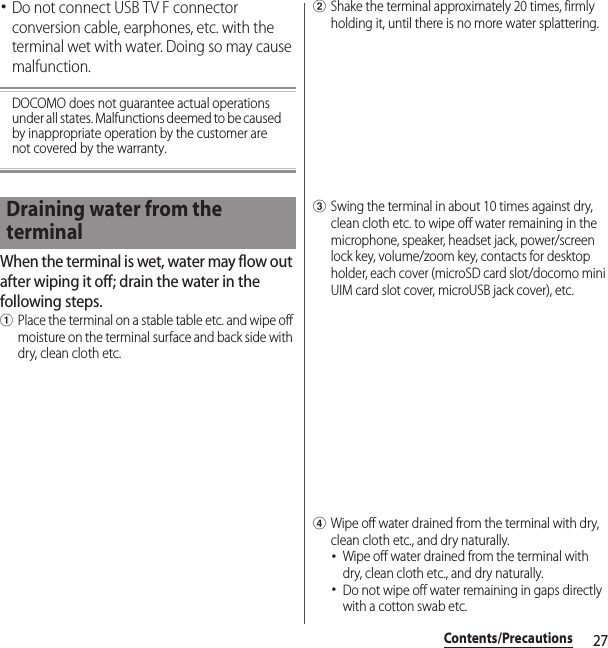 27Contents/Precautions･Do not connect USB TV F connector conversion cable, earphones, etc. with the terminal wet with water. Doing so may cause malfunction.DOCOMO does not guarantee actual operations under all states. Malfunctions deemed to be caused by inappropriate operation by the customer are not covered by the warranty.When the terminal is wet, water may flow out after wiping it off; drain the water in the following steps.aPlace the terminal on a stable table etc. and wipe off moisture on the terminal surface and back side with dry, clean cloth etc.bShake the terminal approximately 20 times, firmly holding it, until there is no more water splattering.cSwing the terminal in about 10 times against dry, clean cloth etc. to wipe off water remaining in the microphone, speaker, headset jack, power/screen lock key, volume/zoom key, contacts for desktop holder, each cover (microSD card slot/docomo mini UIM card slot cover, microUSB jack cover), etc.dWipe off water drained from the terminal with dry, clean cloth etc., and dry naturally.･Wipe off water drained from the terminal with dry, clean cloth etc., and dry naturally.･Do not wipe off water remaining in gaps directly with a cotton swab etc.Draining water from the terminal
