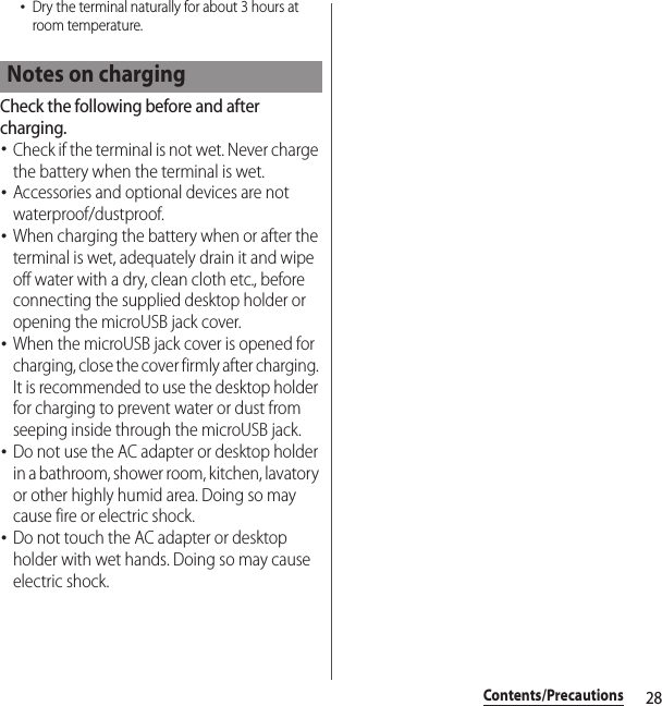 28Contents/Precautions･Dry the terminal naturally for about 3 hours at room temperature.Check the following before and after charging.･Check if the terminal is not wet. Never charge the battery when the terminal is wet.･Accessories and optional devices are not waterproof/dustproof.･When charging the battery when or after the terminal is wet, adequately drain it and wipe off water with a dry, clean cloth etc., before connecting the supplied desktop holder or opening the microUSB jack cover.･When the microUSB jack cover is opened for charging, close the cover firmly after charging. It is recommended to use the desktop holder for charging to prevent water or dust from seeping inside through the microUSB jack.･Do not use the AC adapter or desktop holder in a bathroom, shower room, kitchen, lavatory or other highly humid area. Doing so may cause fire or electric shock.･Do not touch the AC adapter or desktop holder with wet hands. Doing so may cause electric shock.Notes on charging