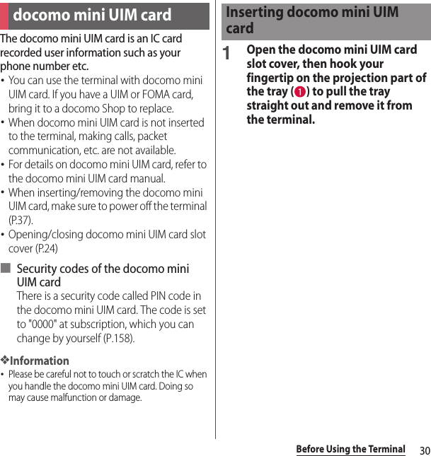 30Before Using the TerminalThe docomo mini UIM card is an IC card recorded user information such as your phone number etc.･You can use the terminal with docomo mini UIM card. If you have a UIM or FOMA card, bring it to a docomo Shop to replace.･When docomo mini UIM card is not inserted to the terminal, making calls, packet communication, etc. are not available.･For details on docomo mini UIM card, refer to the docomo mini UIM card manual.･When inserting/removing the docomo mini UIM card, make sure to power off the terminal (P.37).･Opening/closing docomo mini UIM card slot cover (P.24)■ Security codes of the docomo mini UIM cardThere is a security code called PIN code in the docomo mini UIM card. The code is set to &quot;0000&quot; at subscription, which you can change by yourself (P.158).❖Information･Please be careful not to touch or scratch the IC when you handle the docomo mini UIM card. Doing so may cause malfunction or damage.1Open the docomo mini UIM card slot cover, then hook your fingertip on the projection part of the tray ( ) to pull the tray straight out and remove it from the terminal.docomo mini UIM cardInserting docomo mini UIM card