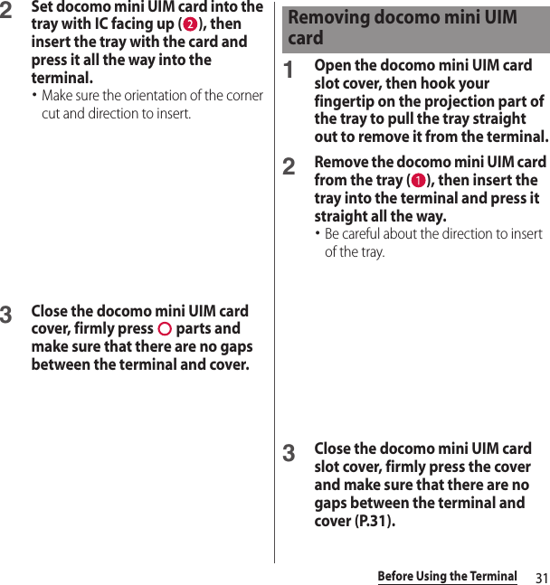 31Before Using the Terminal2Set docomo mini UIM card into the tray with IC facing up ( ), then insert the tray with the card and press it all the way into the terminal.･Make sure the orientation of the corner cut and direction to insert.3Close the docomo mini UIM card cover, firmly press   parts and make sure that there are no gaps between the terminal and cover.1Open the docomo mini UIM card slot cover, then hook your fingertip on the projection part of the tray to pull the tray straight out to remove it from the terminal.2Remove the docomo mini UIM card from the tray ( ), then insert the tray into the terminal and press it straight all the way.･Be careful about the direction to insert of the tray.3Close the docomo mini UIM card slot cover, firmly press the cover and make sure that there are no gaps between the terminal and cover (P.31).Removing docomo mini UIM card