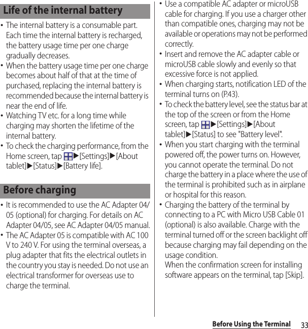 33Before Using the Terminal･The internal battery is a consumable part. Each time the internal battery is recharged, the battery usage time per one charge gradually decreases.･When the battery usage time per one charge becomes about half of that at the time of purchased, replacing the internal battery is recommended because the internal battery is near the end of life.･Watching TV etc. for a long time while charging may shorten the lifetime of the internal battery.･To check the charging performance, from the Home screen, tap u[Settings]u[About tablet]u[Status]u[Battery life].･It is recommended to use the AC Adapter 04/05 (optional) for charging. For details on AC Adapter 04/05, see AC Adapter 04/05 manual.･The AC Adapter 05 is compatible with AC 100 V to 240 V. For using the terminal overseas, a plug adapter that fits the electrical outlets in the country you stay is needed. Do not use an electrical transformer for overseas use to charge the terminal.･Use a compatible AC adapter or microUSB cable for charging. If you use a charger other than compatible ones, charging may not be available or operations may not be performed correctly.･Insert and remove the AC adapter cable or microUSB cable slowly and evenly so that excessive force is not applied.･When charging starts, notification LED of the terminal turns on (P.43).･To check the battery level, see the status bar at the top of the screen or from the Home screen, tap u[Settings]u[About tablet]u[Status] to see &quot;Battery level&quot;.･When you start charging with the terminal powered off, the power turns on. However, you cannot operate the terminal. Do not charge the battery in a place where the use of the terminal is prohibited such as in airplane or hospital for this reason.･Charging the battery of the terminal by connecting to a PC with Micro USB Cable 01 (optional) is also available. Charge with the terminal turned off or the screen backlight off because charging may fail depending on the usage condition.When the confirmation screen for installing software appears on the terminal, tap [Skip].Life of the internal batteryBefore charging