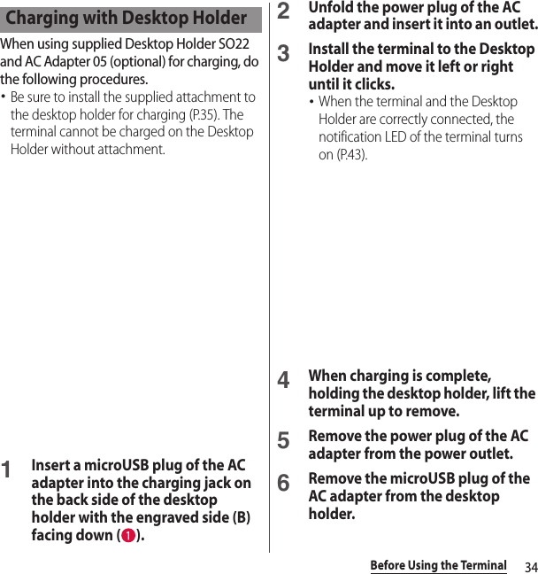 34Before Using the TerminalWhen using supplied Desktop Holder SO22 and AC Adapter 05 (optional) for charging, do the following procedures.･Be sure to install the supplied attachment to the desktop holder for charging (P.35). The terminal cannot be charged on the Desktop Holder without attachment.1Insert a microUSB plug of the AC adapter into the charging jack on the back side of the desktop holder with the engraved side (B) facing down ( ).2Unfold the power plug of the AC adapter and insert it into an outlet.3Install the terminal to the Desktop Holder and move it left or right until it clicks.･When the terminal and the Desktop Holder are correctly connected, the notification LED of the terminal turns on (P.43).4When charging is complete, holding the desktop holder, lift the terminal up to remove. 5Remove the power plug of the AC adapter from the power outlet.6Remove the microUSB plug of the AC adapter from the desktop holder.Charging with Desktop Holder