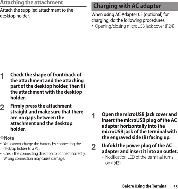 35Before Using the TerminalAttaching the attachmentAttach the supplied attachment to the desktop holder.1Check the shape of front/back of the attachment and the attaching part of the desktop holder, then fit the attachment with the desktop holder.2Firmly press the attachment straight and make sure that there are no gaps between the attachment and the desktop holder.❖Note･You cannot charge the battery by connecting the desktop holder to a PC.･Check the connecting direction to connect correctly. Wrong connection may cause damage.When using AC Adapter 05 (optional) for charging, do the following procedures.･Opening/closing microUSB jack cover (P.24)1Open the microUSB jack cover and insert the microUSB plug of the AC adapter horizontally into the microUSB jack of the terminal with the engraved side (B) facing up.2Unfold the power plug of the AC adapter and insert it into an outlet.･Notification LED of the terminal turns on (P.43).Charging with AC adapter