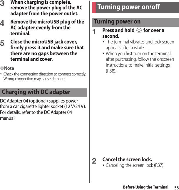 36Before Using the Terminal3When charging is complete, remove the power plug of the AC adapter from the power outlet.4Remove the microUSB plug of the AC adapter evenly from the terminal.5Close the microUSB jack cover, firmly press it and make sure that there are no gaps between the terminal and cover.❖Note･Check the connecting direction to connect correctly. Wrong connection may cause damage.DC Adapter 04 (optional) supplies power from a car cigarette lighter socket (12 V/24 V). For details, refer to the DC Adapter 04 manual.1Press and hold P for over a second.･The terminal vibrates and lock screen appears after a while.･When you first turn on the terminal after purchasing, follow the onscreen instructions to make initial settings (P.38).2Cancel the screen lock.･Canceling the screen lock (P.37).Charging with DC adapterTurning power on/offTurning power on