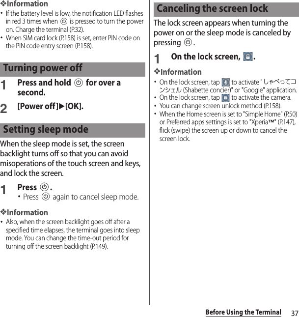 37Before Using the Terminal❖Information･If the battery level is low, the notification LED flashes in red 3 times when P is pressed to turn the power on. Charge the terminal (P.32).･When SIM card lock (P.158) is set, enter PIN code on the PIN code entry screen (P.158).1Press and hold P for over a second.2[Power off]u[OK].When the sleep mode is set, the screen backlight turns off so that you can avoid misoperations of the touch screen and keys, and lock the screen.1Press P.･Press P again to cancel sleep mode.❖Information･Also, when the screen backlight goes off after a specified time elapses, the terminal goes into sleep mode. You can change the time-out period for turning off the screen backlight (P.149).The lock screen appears when turning the power on or the sleep mode is canceled by pressing P.1On the lock screen,  .❖Information･On the lock screen, tap   to activate &quot;しゃべってコンシェル (Shabette concier)&quot; or &quot;Google&quot; application.･On the lock screen, tap   to activate the camera.･You can change screen unlock method (P.158).･When the Home screen is set to &quot;Simple Home&quot; (P.50) or Preferred apps settings is set to &quot;Xperia™&quot; (P.147), flick (swipe) the screen up or down to cancel the screen lock.Turning power offSetting sleep modeCanceling the screen lock