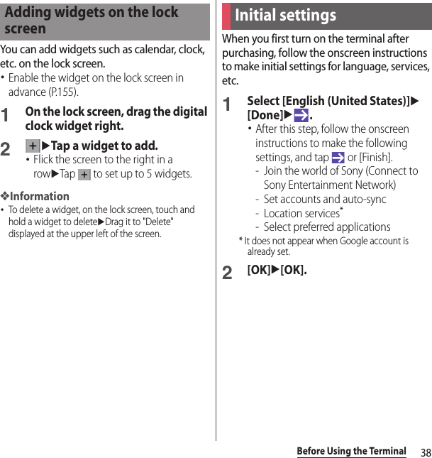 38Before Using the TerminalYou can add widgets such as calendar, clock, etc. on the lock screen.･Enable the widget on the lock screen in advance (P.155).1On the lock screen, drag the digital clock widget right.2uTap a widget to add.･Flick the screen to the right in a rowuTap   to set up to 5 widgets.❖Information･To delete a widget, on the lock screen, touch and hold a widget to deleteuDrag it to &quot;Delete&quot; displayed at the upper left of the screen.When you first turn on the terminal after purchasing, follow the onscreen instructions to make initial settings for language, services, etc.1Select [English (United States)]u[Done]u.･After this step, follow the onscreen instructions to make the following settings, and tap   or [Finish].- Join the world of Sony (Connect to Sony Entertainment Network)- Set accounts and auto-sync- Location services*- Select preferred applications* It does not appear when Google account is already set.2[OK]u[OK].Adding widgets on the lock screenInitial settings