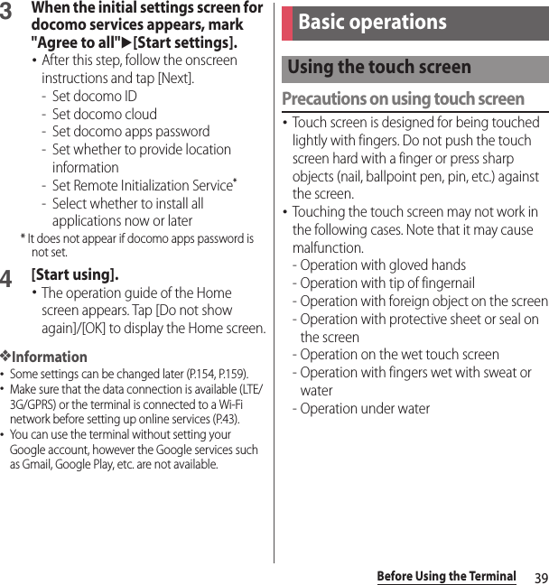 39Before Using the Terminal3When the initial settings screen for docomo services appears, mark &quot;Agree to all&quot;u[Start settings].･After this step, follow the onscreen instructions and tap [Next].-Set docomo ID- Set docomo cloud- Set docomo apps password- Set whether to provide location information- Set Remote Initialization Service*- Select whether to install all applications now or later* It does not appear if docomo apps password is not set.4[Start using].･The operation guide of the Home screen appears. Tap [Do not show again]/[OK] to display the Home screen.❖Information･Some settings can be changed later (P.154, P.159).･Make sure that the data connection is available (LTE/3G/GPRS) or the terminal is connected to a Wi-Fi network before setting up online services (P.43).･You can use the terminal without setting your Google account, however the Google services such as Gmail, Google Play, etc. are not available.Precautions on using touch screen･Touch screen is designed for being touched lightly with fingers. Do not push the touch screen hard with a finger or press sharp objects (nail, ballpoint pen, pin, etc.) against the screen.･Touching the touch screen may not work in the following cases. Note that it may cause malfunction.- Operation with gloved hands- Operation with tip of fingernail- Operation with foreign object on the screen- Operation with protective sheet or seal on the screen- Operation on the wet touch screen- Operation with fingers wet with sweat or water- Operation under waterBasic operationsUsing the touch screen