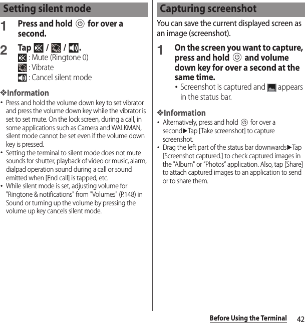 42Before Using the Terminal1Press and hold P for over a second.2Tap  /  / . : Mute (Ringtone 0) : Vibrate : Cancel silent mode❖Information･Press and hold the volume down key to set vibrator and press the volume down key while the vibrator is set to set mute. On the lock screen, during a call, in some applications such as Camera and WALKMAN, silent mode cannot be set even if the volume down key is pressed.･Setting the terminal to silent mode does not mute sounds for shutter, playback of video or music, alarm, dialpad operation sound during a call or sound emitted when [End call] is tapped, etc.･While silent mode is set, adjusting volume for &quot;Ringtone &amp; notifications&quot; from &quot;Volumes&quot; (P.148) in Sound or turning up the volume by pressing the volume up key cancels silent mode.You can save the current displayed screen as an image (screenshot).1On the screen you want to capture, press and hold P and volume down key for over a second at the same time.･Screenshot is captured and   appears in the status bar.❖Information･Alternatively, press and hold P for over a seconduTap [Take screenshot] to capture screenshot.･Drag the left part of the status bar downwardsuTap [Screenshot captured.] to check captured images in the &quot;Album&quot; or ”Photos” application. Also, tap [Share] to attach captured images to an application to send or to share them.Setting silent mode Capturing screenshot