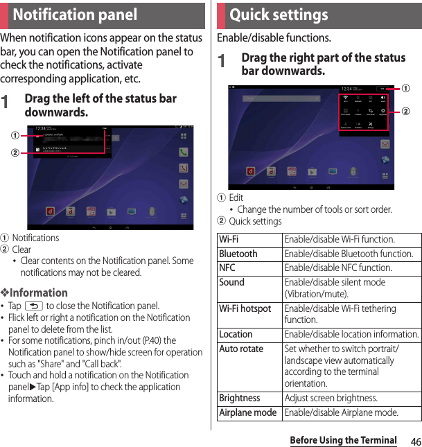 46Before Using the TerminalWhen notification icons appear on the status bar, you can open the Notification panel to check the notifications, activate corresponding application, etc.1Drag the left of the status bar downwards.aNotificationsbClear･Clear contents on the Notification panel. Some notifications may not be cleared.❖Information･Tap x to close the Notification panel.･Flick left or right a notification on the Notification panel to delete from the list.･For some notifications, pinch in/out (P.40) the Notification panel to show/hide screen for operation such as &quot;Share&quot; and &quot;Call back&quot;.･Touch and hold a notification on the Notification paneluTap [App info] to check the application information.Enable/disable functions.1Drag the right part of the status bar downwards.aEdit･Change the number of tools or sort order.bQuick settingsNotification panelabQuick settingsWi-FiEnable/disable Wi-Fi function.BluetoothEnable/disable Bluetooth function.NFCEnable/disable NFC function.SoundEnable/disable silent mode (Vibration/mute).Wi-Fi hotspotEnable/disable Wi-Fi tethering function.LocationEnable/disable location information.Auto rotateSet whether to switch portrait/landscape view automatically according to the terminal orientation.BrightnessAdjust screen brightness.Airplane modeEnable/disable Airplane mode.ab