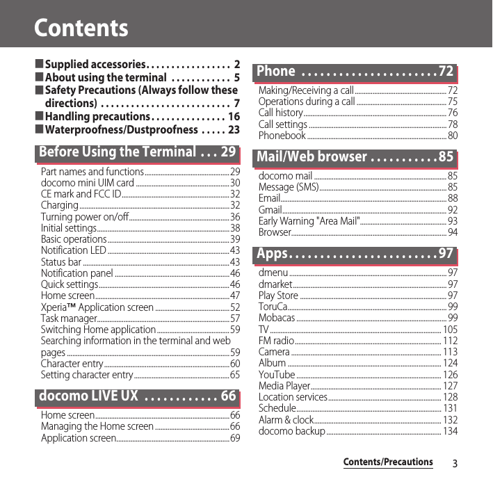 Contents/Precautions3Contents■Supplied accessories. . . . . . . . . . . . . . . . .  2■About using the terminal  . . . . . . . . . . . .  5■Safety Precautions (Always follow these directions) . . . . . . . . . . . . . . . . . . . . . . . . . .  7■Handling precautions. . . . . . . . . . . . . . . 16■Waterproofness/Dustproofness  . . . . .  23Before Using the Terminal  . . . 29Part names and functions................................................29docomo mini UIM card .....................................................30CE mark and FCC ID.............................................................32Charging.....................................................................................32Turning power on/off.........................................................36Initial settings...........................................................................38Basic operations.....................................................................39Notification LED .....................................................................43Status bar ...................................................................................43Notification panel .................................................................46Quick settings..........................................................................46Home screen............................................................................47Xperia™ Application screen ..........................................52Task manager...........................................................................57Switching Home application.........................................59Searching information in the terminal and web pages ............................................................................................59Character entry.......................................................................60Setting character entry......................................................65docomo LIVE UX  . . . . . . . . . . . . 66Home screen............................................................................66Managing the Home screen ..........................................66Application screen................................................................69Phone  . . . . . . . . . . . . . . . . . . . . . . 72Making/Receiving a call.................................................... 72Operations during a call ................................................... 75Call history................................................................................. 76Call settings .............................................................................. 78Phonebook ............................................................................... 80Mail/Web browser . . . . . . . . . . . 85docomo mail ........................................................................... 85Message (SMS)........................................................................ 85Email.............................................................................................. 88Gmail............................................................................................. 92Early Warning &quot;Area Mail&quot;................................................. 93Browser........................................................................................ 94Apps. . . . . . . . . . . . . . . . . . . . . . . . 97dmenu ......................................................................................... 97dmarket....................................................................................... 97Play Store ................................................................................... 97ToruCa.......................................................................................... 99Mobacas ..................................................................................... 99TV ................................................................................................. 105FM radio................................................................................... 112Camera ..................................................................................... 113Album ....................................................................................... 124YouTube .................................................................................. 126Media Player.......................................................................... 127Location services................................................................ 128Schedule.................................................................................. 131Alarm &amp; clock........................................................................ 132docomo backup................................................................. 134