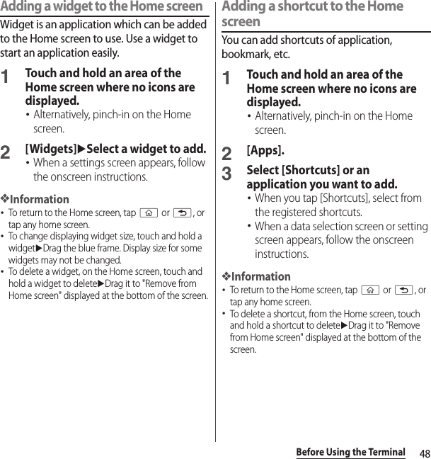 48Before Using the TerminalAdding a widget to the Home screenWidget is an application which can be added to the Home screen to use. Use a widget to start an application easily.1Touch and hold an area of the Home screen where no icons are displayed.･Alternatively, pinch-in on the Home screen.2[Widgets]uSelect a widget to add.･When a settings screen appears, follow the onscreen instructions.❖Information･To return to the Home screen, tap y or x, or tap any home screen.･To change displaying widget size, touch and hold a widgetuDrag the blue frame. Display size for some widgets may not be changed.･To delete a widget, on the Home screen, touch and hold a widget to deleteuDrag it to &quot;Remove from Home screen&quot; displayed at the bottom of the screen.Adding a shortcut to the Home screenYou can add shortcuts of application, bookmark, etc.1Touch and hold an area of the Home screen where no icons are displayed.･Alternatively, pinch-in on the Home screen.2[Apps].3Select [Shortcuts] or an application you want to add.･When you tap [Shortcuts], select from the registered shortcuts.･When a data selection screen or setting screen appears, follow the onscreen instructions.❖Information･To return to the Home screen, tap y or x, or tap any home screen.･To delete a shortcut, from the Home screen, touch and hold a shortcut to deleteuDrag it to &quot;Remove from Home screen&quot; displayed at the bottom of the screen.