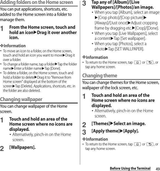 49Before Using the TerminalAdding folders on the Home screenYou can put applications, shortcuts, etc. added to the Home screen into a folder to manage them.1From the Home screen, touch and hold an iconuDrag it over another icon.❖Information･To move an icon to a folder, on the Home screen, touch and hold an icon you want to moveuDrag it over a folder.･To change a folder name, tap a folderuTap the folder nameuEnter a folder nameuTap [Done].･To delete a folder, on the Home screen, touch and hold a folder to deleteuDrag it to &quot;Remove from Home screen&quot; displayed at the bottom of the screenuTap [Delete]. Applications, shortcuts, etc. in the folder are also deleted.Changing wallpaperYou can change wallpaper of the Home screen.1Touch and hold an area of the Home screen where no icons are displayed.･Alternatively, pinch-in on the Home screen.2[Wallpapers].3Tap any of [Album]/[Live Wallpapers]/[Photos]/an image.･When you tap [Album], select an imageu[Crop photo]/[Crop picture]u[Always]/[Just once]uAdjust cropping frame by dragging etc.u[Crop]/[Done].･When you tap [Live Wallpapers], select a contentuTap [Set wallpaper].･When you tap [Photos], select a photouTap [SET WALLPAPER].❖Information･To return to the Home screen, tap y or x, or tap any home screen.Changing themeYou can change themes for the Home screen, wallpaper of the lock screen, etc.1Touch and hold an area of the Home screen where no icons are displayed.･Alternatively, pinch-in on the Home screen.2[Themes]uSelect an image.3[Apply theme]u[Apply].❖Information･To return to the Home screen, tap y or x, or tap any home screen.