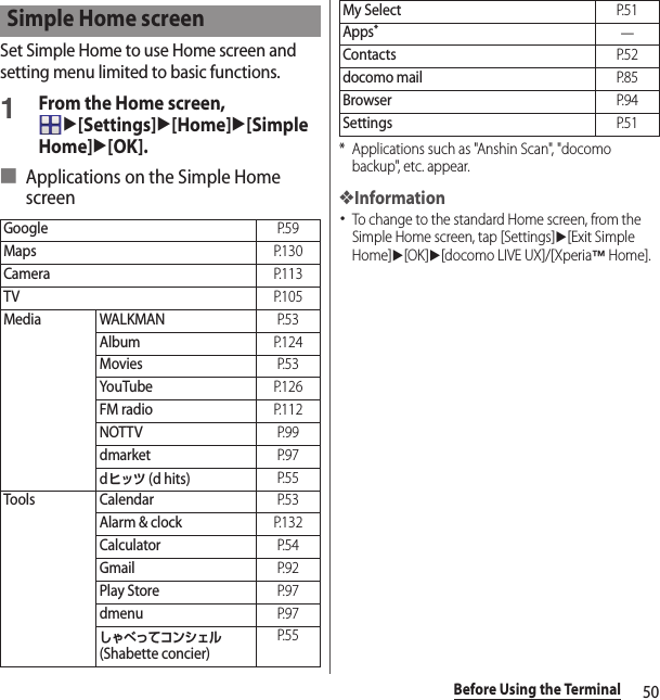 50Before Using the TerminalSet Simple Home to use Home screen and setting menu limited to basic functions.1From the Home screen, u[Settings]u[Home]u[Simple Home]u[OK].■ Applications on the Simple Home screen* Applications such as &quot;Anshin Scan&quot;, &quot;docomo backup&quot;, etc. appear.❖Information･To change to the standard Home screen, from the Simple Home screen, tap [Settings]u[Exit Simple Home]u[OK]u[docomo LIVE UX]/[Xperia™ Home].Simple Home screenGoogleP. 5 9MapsP. 1 3 0CameraP. 1 1 3TVP. 1 0 5Media WALKMANP. 5 3AlbumP. 1 2 4MoviesP. 5 3YouTubeP. 1 2 6FM radioP. 1 1 2NOTTVP. 9 9dmarketP. 9 7dヒッツ (d hits)P. 5 5Tools CalendarP. 5 3Alarm &amp; clockP. 1 3 2CalculatorP. 5 4GmailP. 9 2Play StoreP. 9 7dmenuP. 9 7しゃべってコンシェル (Shabette concier)P. 5 5My SelectP. 5 1Apps*―ContactsP. 5 2docomo mailP. 8 5BrowserP. 9 4SettingsP. 5 1