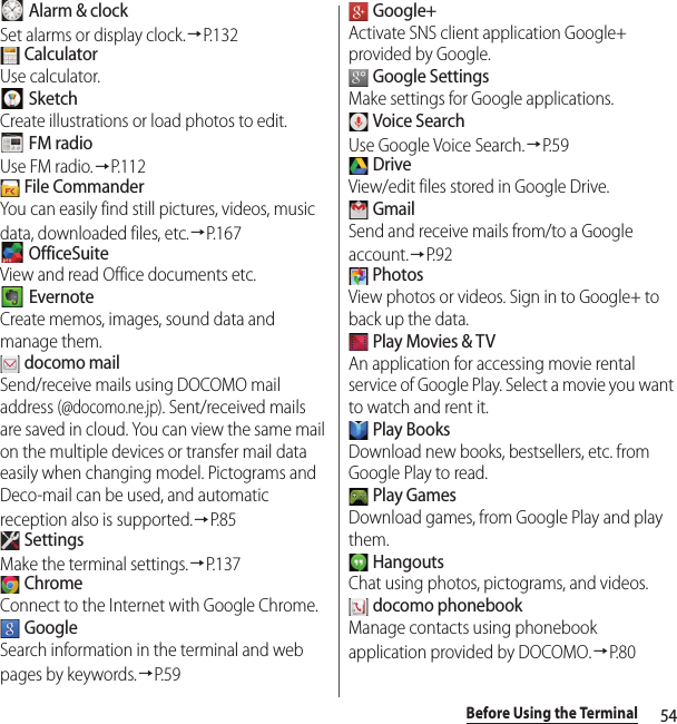 54Before Using the Terminal Alarm &amp; clockSet alarms or display clock.→P. 1 3 2 CalculatorUse calculator. SketchCreate illustrations or load photos to edit. FM radioUse FM radio.→P.112 File CommanderYou can easily find still pictures, videos, music data, downloaded files, etc.→P. 1 6 7 OfficeSuiteView and read Office documents etc. EvernoteCreate memos, images, sound data and manage them. docomo mailSend/receive mails using DOCOMO mail address (@docomo.ne.jp). Sent/received mails are saved in cloud. You can view the same mail on the multiple devices or transfer mail data easily when changing model. Pictograms and Deco-mail can be used, and automatic reception also is supported.→P. 8 5 SettingsMake the terminal settings.→P. 1 3 7 ChromeConnect to the Internet with Google Chrome. GoogleSearch information in the terminal and web pages by keywords.→P. 5 9 Google+Activate SNS client application Google+ provided by Google. Google SettingsMake settings for Google applications. Voice SearchUse Google Voice Search.→P. 5 9 DriveView/edit files stored in Google Drive. GmailSend and receive mails from/to a Google account.→P. 9 2 PhotosView photos or videos. Sign in to Google+ to back up the data. Play Movies &amp; TVAn application for accessing movie rental service of Google Play. Select a movie you want to watch and rent it. Play BooksDownload new books, bestsellers, etc. from Google Play to read. Play GamesDownload games, from Google Play and play them. HangoutsChat using photos, pictograms, and videos. docomo phonebookManage contacts using phonebook application provided by DOCOMO.→P. 8 0