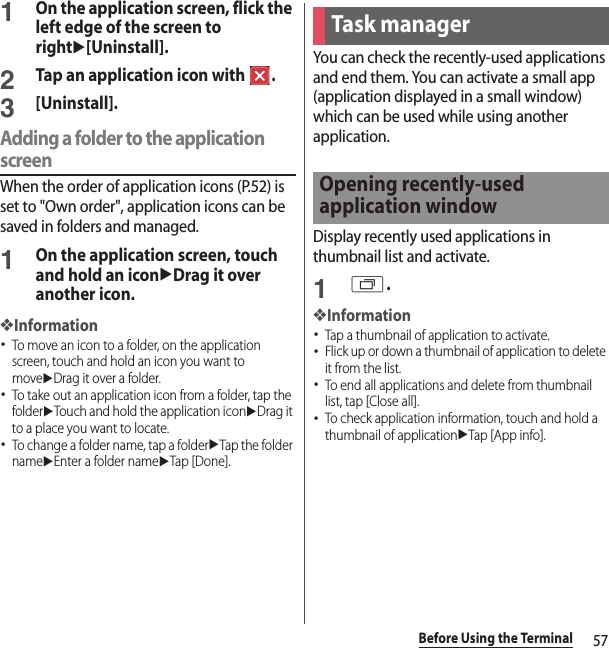 57Before Using the Terminal1On the application screen, flick the left edge of the screen to rightu[Uninstall].2Tap an application icon with  .3[Uninstall].Adding a folder to the application screenWhen the order of application icons (P.52) is set to &quot;Own order&quot;, application icons can be saved in folders and managed.1On the application screen, touch and hold an iconuDrag it over another icon.❖Information･To move an icon to a folder, on the application screen, touch and hold an icon you want to moveuDrag it over a folder.･To take out an application icon from a folder, tap the folderuTouch and hold the application iconuDrag it to a place you want to locate.･To change a folder name, tap a folderuTap the folder nameuEnter a folder nameuTap [Done].You can check the recently-used applications and end them. You can activate a small app (application displayed in a small window) which can be used while using another application.Display recently used applications in thumbnail list and activate.1r.❖Information･Tap a thumbnail of application to activate.･Flick up or down a thumbnail of application to delete it from the list.･To end all applications and delete from thumbnail list, tap [Close all].･To check application information, touch and hold a thumbnail of applicationuTap [App info].Task managerOpening recently-used application window