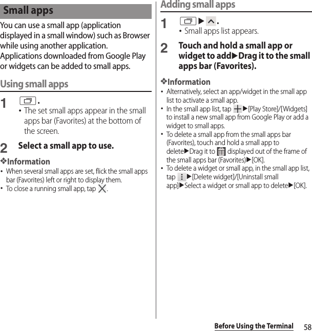 58Before Using the TerminalYou can use a small app (application displayed in a small window) such as Browser while using another application.Applications downloaded from Google Play or widgets can be added to small apps.Using small apps1r.･The set small apps appear in the small apps bar (Favorites) at the bottom of the screen.2Select a small app to use.❖Information･When several small apps are set, flick the small apps bar (Favorites) left or right to display them.･To close a running small app, tap  .Adding small apps1ru.･Small apps list appears.2Touch and hold a small app or widget to adduDrag it to the small apps bar (Favorites).❖Information･Alternatively, select an app/widget in the small app list to activate a small app.･In the small app list, tap u[Play Store]/[Widgets] to install a new small app from Google Play or add a widget to small apps.･To delete a small app from the small apps bar (Favorites), touch and hold a small app to deleteuDrag it to   displayed out of the frame of the small apps bar (Favorites)u[OK].･To delete a widget or small app, in the small app list, tap u[Delete widget]/[Uninstall small app]uSelect a widget or small app to deleteu[OK].Small apps