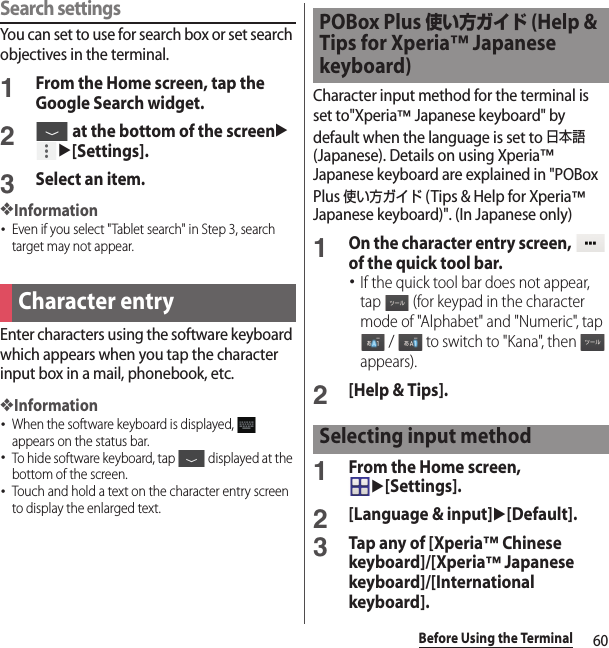60Before Using the TerminalSearch settingsYou can set to use for search box or set search objectives in the terminal.1From the Home screen, tap the Google Search widget.2 at the bottom of the screenuu[Settings].3Select an item.❖Information･Even if you select &quot;Tablet search&quot; in Step 3, search target may not appear.Enter characters using the software keyboard which appears when you tap the character input box in a mail, phonebook, etc.❖Information･When the software keyboard is displayed,   appears on the status bar.･To hide software keyboard, tap   displayed at the bottom of the screen.･Touch and hold a text on the character entry screen to display the enlarged text.Character input method for the terminal is set to&quot;Xperia™ Japanese keyboard&quot; by default when the language is set to 日本語 (Japanese). Details on using Xperia™ Japanese keyboard are explained in &quot;POBox Plus 使い方ガイド (Tips &amp; Help for Xperia™ Japanese keyboard)&quot;. (In Japanese only)1On the character entry screen,   of the quick tool bar.･If the quick tool bar does not appear, tap   (for keypad in the character mode of &quot;Alphabet&quot; and &quot;Numeric&quot;, tap  /   to switch to &quot;Kana&quot;, then   appears).2[Help &amp; Tips].1From the Home screen, u[Settings].2[Language &amp; input]u[Default].3Tap any of [Xperia™ Chinese keyboard]/[Xperia™ Japanese keyboard]/[International keyboard].Character entryPOBox Plus 使い方ガイド (Help &amp; Tips for Xperia™ Japanese keyboard)Selecting input method