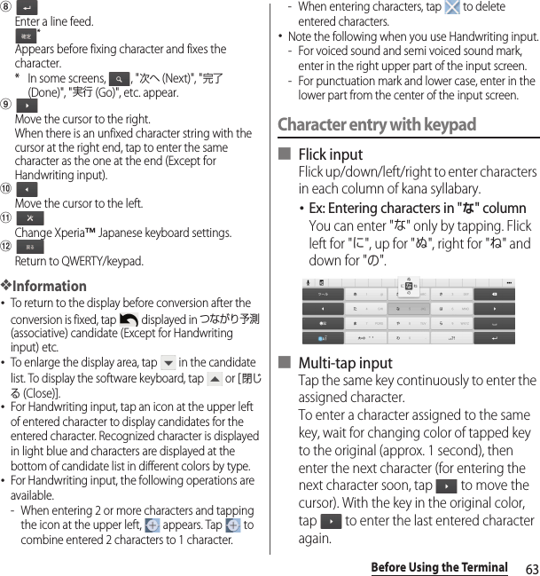 63Before Using the TerminalhEnter a line feed.*Appears before fixing character and fixes the character.* In some screens,  , &quot;次へ (Next)&quot;, &quot;完了 (Done)&quot;, &quot;実行 (Go)&quot;, etc. appear.iMove the cursor to the right.When there is an unfixed character string with the cursor at the right end, tap to enter the same character as the one at the end (Except for Handwriting input).jMove the cursor to the left.kChange Xperia™ Japanese keyboard settings.lReturn to QWERTY/keypad.❖Information･To return to the display before conversion after the conversion is fixed, tap   displayed in つながり予測 (associative) candidate (Except for Handwriting input) etc.･To enlarge the display area, tap   in the candidate list. To display the software keyboard, tap   or [閉じる (Close)].･For Handwriting input, tap an icon at the upper left of entered character to display candidates for the entered character. Recognized character is displayed in light blue and characters are displayed at the bottom of candidate list in different colors by type.･For Handwriting input, the following operations are available.- When entering 2 or more characters and tapping the icon at the upper left,   appears. Tap   to combine entered 2 characters to 1 character.- When entering characters, tap   to delete entered characters.･Note the following when you use Handwriting input.- For voiced sound and semi voiced sound mark, enter in the right upper part of the input screen.- For punctuation mark and lower case, enter in the lower part from the center of the input screen.Character entry with keypad■ Flick inputFlick up/down/left/right to enter characters in each column of kana syllabary.･Ex: Entering characters in &quot;な&quot; columnYou can enter &quot;な&quot; only by tapping. Flick left for &quot;に&quot;, up for &quot;ぬ&quot;, right for &quot;ね&quot; and down for &quot;の&quot;.■ Multi-tap inputTap the same key continuously to enter the assigned character.To enter a character assigned to the same key, wait for changing color of tapped key to the original (approx. 1 second), then enter the next character (for entering the next character soon, tap   to move the cursor). With the key in the original color, tap   to enter the last entered character again.