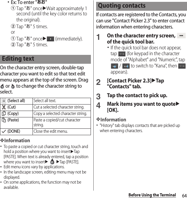 64Before Using the Terminal･Ex: To enter &quot;あお&quot;aTap &quot;あ&quot; onceuWait approximately 1 second (until the key color returns to the original).bTap &quot;あ&quot; 5 times.oraTap &quot;あ&quot; onceu (immediately).bTap &quot;あ&quot; 5 times.On the character entry screen, double-tap character you want to edit so that text edit menu appears at the top of the screen. Drag  or   to change the character string to select.❖Information･To paste a copied or cut character string, touch and hold a position where you want to insertuTap [PASTE]. When text is already entered, tap a position where you want to insertuuTap [PASTE].･Edit menu icons vary by applications.･In the landscape screen, editing menu may not be displayed.･On some applications, the function may not be available.If contacts are registered to the Contacts, you can use &quot;Contact Picker 2.3&quot; to enter contact information when entering characters.1On the character entry screen,   of the quick tool bar.･If the quick tool bar does not appear, tap   (for keypad in the character mode of &quot;Alphabet&quot; and &quot;Numeric&quot;, tap  /   to switch to &quot;Kana&quot;, then   appears).2[Contact Picker 2.3]uTap &quot;Contacts&quot; tab.3Tap the contact to pick up.4Mark items you want to quoteu[OK].❖Information･&quot;History&quot; tab displays contacts that are picked up when entering characters.Editing text (Select all)Select all text. (Cut)Cut a selected character string. (Copy)Copy a selected character string. (Paste)Paste a copied/cut character string. (DONE)Close the edit menu.Quoting contacts