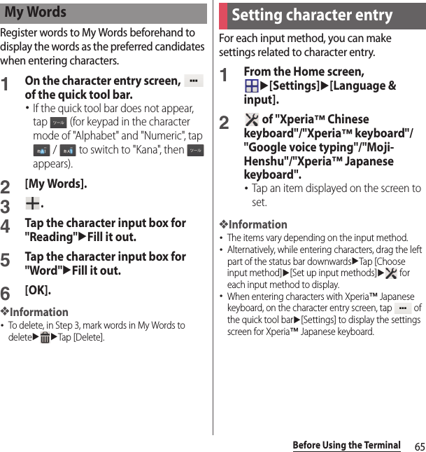 65Before Using the TerminalRegister words to My Words beforehand to display the words as the preferred candidates when entering characters.1On the character entry screen,   of the quick tool bar.･If the quick tool bar does not appear, tap   (for keypad in the character mode of &quot;Alphabet&quot; and &quot;Numeric&quot;, tap  /   to switch to &quot;Kana&quot;, then   appears).2[My Words].3.4Tap the character input box for &quot;Reading&quot;uFill it out.5Tap the character input box for &quot;Word&quot;uFill it out.6[OK].❖Information･To delete, in Step 3, mark words in My Words to deleteuuTap [Delete].For each input method, you can make settings related to character entry.1From the Home screen, u[Settings]u[Language &amp; input].2 of &quot;Xperia™ Chinese keyboard&quot;/&quot;Xperia™ keyboard&quot;/&quot;Google voice typing&quot;/&quot;Moji-Henshu&quot;/&quot;Xperia™ Japanese keyboard&quot;.･Tap an item displayed on the screen to set.❖Information･The items vary depending on the input method.･Alternatively, while entering characters, drag the left part of the status bar downwardsuTap [Choose input method]u[Set up input methods]u for each input method to display.･When entering characters with Xperia™ Japanese keyboard, on the character entry screen, tap   of the quick tool baru[Settings] to display the settings screen for Xperia™ Japanese keyboard.My WordsSetting character entry