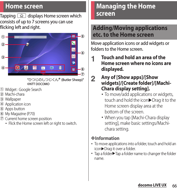 66docomo LIVE UXdocomo LIVE UXTapping y displays Home screen which consists of up to 7 screens you can use flicking left and right.aWidget : Google SearchbMachi-characWallpaperdApplication iconeApps buttonfMy Magazine (P.70)gCurrent home screen position･Flick the Home screen left or right to switch.Move application icons or add widgets or folders to the Home screen.1Touch and hold an area of the Home screen where no icons are displayed.2Any of [Show apps]/[Show widgets]/[Create folder]/[Machi-Chara display setting].･To move/add applications or widgets, touch and hold the iconuDrag it to the Home screen display area at the bottom of the screen.･When you tap [Machi-Chara display setting], make basic settings/Machi-chara setting.❖Information･To move applications into a folder, touch and hold an iconuDrag it over a folder.･Tap a folderuTap a folder name to changer the folder name.Home screeneadbcdfg&quot;ひつじのしつじくん® (Butler Sheep)&quot;©NTT DOCOMOManaging the Home screenAdding/Moving applications etc. to the Home screen