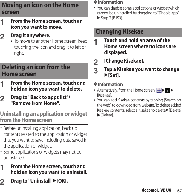 67docomo LIVE UX1From the Home screen, touch an icon you want to move.2Drag it anywhere.･To move to another Home screen, keep touching the icon and drag it to left or right.1From the Home screen, touch and hold an icon you want to delete.2Drag to &quot;Back to apps list&quot;/&quot;Remove from Home&quot;.Uninstalling an application or widget from the Home screen･Before uninstalling application, back up contents related to the application or widget that you want to save including data saved in the application or widget.･Some applications or widgets may not be uninstalled.1From the Home screen, touch and hold an icon you want to uninstall.2Drag to &quot;Uninstall&quot;u[OK].❖Information･You can disable some applications or widget which cannot be uninstalled by dragging to &quot;Disable app&quot; in Step 2 (P.153).1Touch and hold an area of the Home screen where no icons are displayed.2[Change Kisekae].3Tap a Kisekae you want to changeu[Set].❖Information･Alternatively, from the Home screen, uu[Kisekae].･You can add Kisekae contents by tapping [Search on the web] to download from website. To delete added Kisekae contents, select a Kisekae to deleteu[Delete]u[Delete].Moving an icon on the Home screenDeleting an icon from the Home screenChanging Kisekae