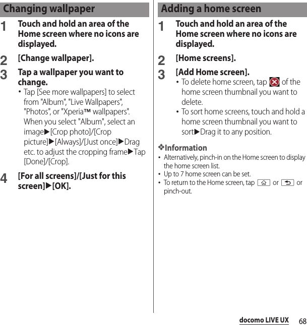 68docomo LIVE UX1Touch and hold an area of the Home screen where no icons are displayed.2[Change wallpaper].3Tap a wallpaper you want to change.･Tap [See more wallpapers] to select from &quot;Album&quot;, &quot;Live Wallpapers&quot;, &quot;Photos&quot;, or &quot;Xperia™ wallpapers&quot;.When you select &quot;Album&quot;, select an imageu[Crop photo]/[Crop picture]u[Always]/[Just once]uDrag etc. to adjust the cropping frameuTap [Done]/[Crop].4[For all screens]/[Just for this screen]u[OK].1Touch and hold an area of the Home screen where no icons are displayed.2[Home screens].3[Add Home screen].･To delete home screen, tap   of the home screen thumbnail you want to delete.･To sort home screens, touch and hold a home screen thumbnail you want to sortuDrag it to any position.❖Information･Alternatively, pinch-in on the Home screen to display the home screen list.･Up to 7 home screen can be set.･To return to the Home screen, tap y or x or pinch-out.Changing wallpaper Adding a home screen