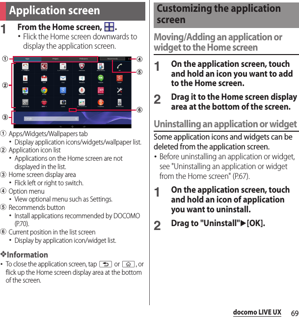 69docomo LIVE UX1From the Home screen,  .･Flick the Home screen downwards to display the application screen.aApps/Widgets/Wallpapers tab･Display application icons/widgets/wallpaper list.bApplication icon list･Applications on the Home screen are not displayed in the list.cHome screen display area･Flick left or right to switch.dOption menu･View optional menu such as Settings.eRecommends button･Install applications recommended by DOCOMO (P.70).fCurrent position in the list screen･Display by application icon/widget list.❖Information･To close the application screen, tap x or y, or flick up the Home screen display area at the bottom of the screen.Moving/Adding an application or widget to the Home screen1On the application screen, touch and hold an icon you want to add to the Home screen.2Drag it to the Home screen display area at the bottom of the screen.Uninstalling an application or widgetSome application icons and widgets can be deleted from the application screen.･Before uninstalling an application or widget, see &quot;Uninstalling an application or widget from the Home screen&quot; (P.67).1On the application screen, touch and hold an icon of application you want to uninstall.2Drag to &quot;Uninstall&quot;u[OK].Application screendeabcfCustomizing the application screen