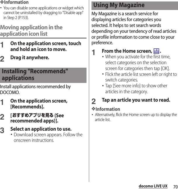 70docomo LIVE UX❖Information･You can disable some applications or widget which cannot be uninstalled by dragging to &quot;Disable app&quot; in Step 2 (P.153).Moving application in the application icon list1On the application screen, touch and hold an icon to move.2Drag it anywhere.Install applications recommended by DOCOMO.1On the application screen, [Recommends].2[おすすめアプリを見る (See recommended apps)].3Select an application to use.･Download screen appears. Follow the onscreen instructions.My Magazine is a search service for displaying articles for categories you selected. It helps to set search words depending on your tendency of read articles or profile information to come close to your preference.1From the Home screen,  .･When you activate for the first time, select categories on the selection screen for categories then tap [OK].･Flick the article list screen left or right to switch categories.･Tap [See more info] to show other articles in the category.2Tap an article you want to read.❖Information･Alternatively, flick the Home screen up to display the article list.Installing &quot;Recommends&quot; applicationsUsing My Magazine