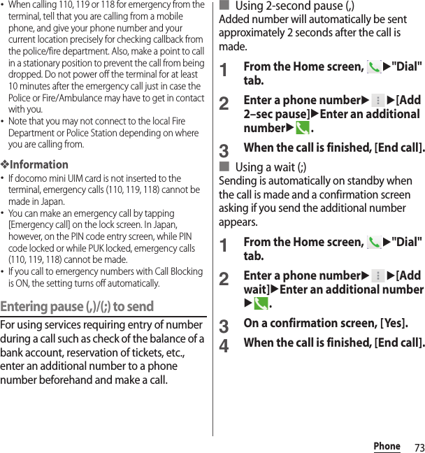 73Phone･When calling 110, 119 or 118 for emergency from the terminal, tell that you are calling from a mobile phone, and give your phone number and your current location precisely for checking callback from the police/fire department. Also, make a point to call in a stationary position to prevent the call from being dropped. Do not power off the terminal for at least 10 minutes after the emergency call just in case the Police or Fire/Ambulance may have to get in contact with you.･Note that you may not connect to the local Fire Department or Police Station depending on where you are calling from.❖Information･If docomo mini UIM card is not inserted to the terminal, emergency calls (110, 119, 118) cannot be made in Japan.･You can make an emergency call by tapping [Emergency call] on the lock screen. In Japan, however, on the PIN code entry screen, while PIN code locked or while PUK locked, emergency calls (110, 119, 118) cannot be made.･If you call to emergency numbers with Call Blocking is ON, the setting turns off automatically.Entering pause (,)/(;) to sendFor using services requiring entry of number during a call such as check of the balance of a bank account, reservation of tickets, etc., enter an additional number to a phone number beforehand and make a call.■ Using 2-second pause (,)Added number will automatically be sent approximately 2 seconds after the call is made.1From the Home screen, u&quot;Dial&quot; tab.2Enter a phone numberuu[Add 2–sec pause]uEnter an additional numberu.3When the call is finished, [End call].■ Using a wait (;)Sending is automatically on standby when the call is made and a confirmation screen asking if you send the additional number appears.1From the Home screen, u&quot;Dial&quot; tab.2Enter a phone numberuu[Add wait]uEnter an additional numberu.3On a confirmation screen, [Yes].4When the call is finished, [End call].