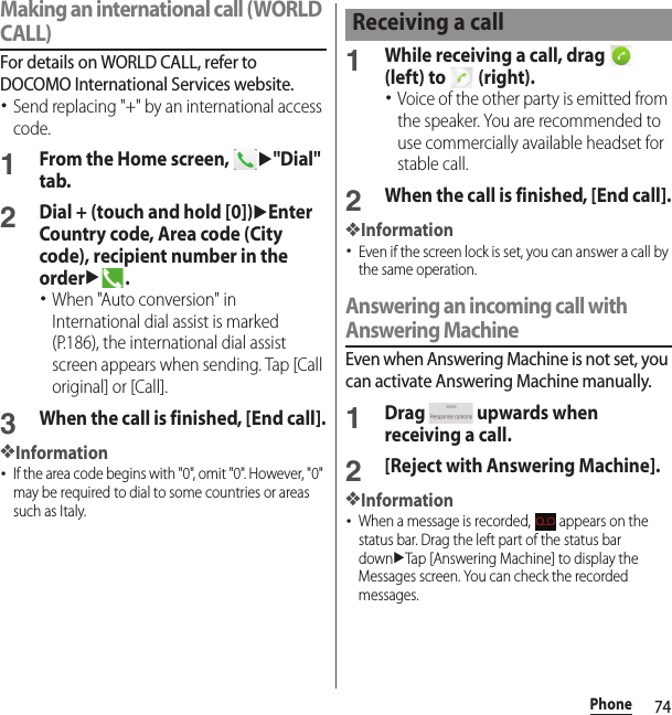 74PhoneMaking an international call (WORLD CALL)For details on WORLD CALL, refer to DOCOMO International Services website.･Send replacing &quot;+&quot; by an international access code.1From the Home screen, u&quot;Dial&quot; tab.2Dial + (touch and hold [0])uEnter Country code, Area code (City code), recipient number in the orderu.･When &quot;Auto conversion&quot; in International dial assist is marked (P.186), the international dial assist screen appears when sending. Tap [Call original] or [Call].3When the call is finished, [End call].❖Information･If the area code begins with &quot;0&quot;, omit &quot;0&quot;. However, &quot;0&quot; may be required to dial to some countries or areas such as Italy.1While receiving a call, drag   (left) to   (right).･Voice of the other party is emitted from the speaker. You are recommended to use commercially available headset for stable call.2When the call is finished, [End call].❖Information･Even if the screen lock is set, you can answer a call by the same operation.Answering an incoming call with Answering MachineEven when Answering Machine is not set, you can activate Answering Machine manually.1Drag   upwards when receiving a call.2[Reject with Answering Machine].❖Information･When a message is recorded,   appears on the status bar. Drag the left part of the status bar downuTap [Answering Machine] to display the Messages screen. You can check the recorded messages.Receiving a call
