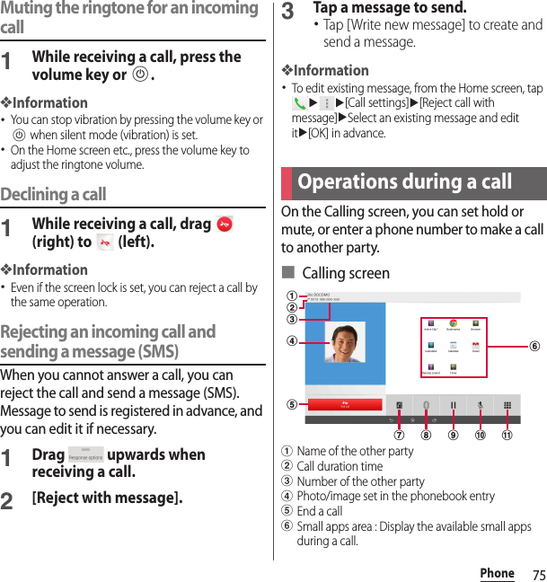 75PhoneMuting the ringtone for an incoming call1While receiving a call, press the volume key or P.❖Information･You can stop vibration by pressing the volume key or P when silent mode (vibration) is set.･On the Home screen etc., press the volume key to adjust the ringtone volume.Declining a call1While receiving a call, drag   (right) to   (left).❖Information･Even if the screen lock is set, you can reject a call by the same operation.Rejecting an incoming call and sending a message (SMS)When you cannot answer a call, you can reject the call and send a message (SMS). Message to send is registered in advance, and you can edit it if necessary.1Drag   upwards when receiving a call.2[Reject with message].3Tap a message to send.･Tap [Write new message] to create and send a message.❖Information･To edit existing message, from the Home screen, tap uu[Call settings]u[Reject call with message]uSelect an existing message and edit itu[OK] in advance.On the Calling screen, you can set hold or mute, or enter a phone number to make a call to another party.■ Calling screenaName of the other partybCall duration timecNumber of the other partydPhoto/image set in the phonebook entryeEnd a callfSmall apps area : Display the available small apps during a call.Operations during a callakjcbfhigde