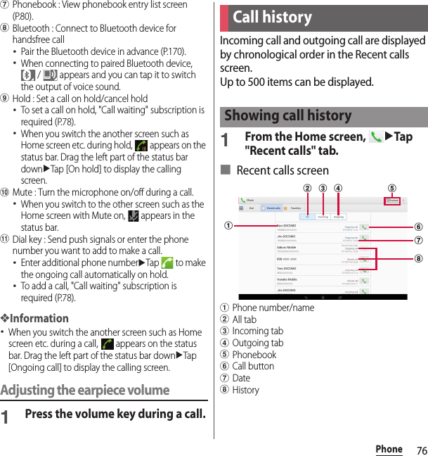 76PhonegPhonebook : View phonebook entry list screen (P.80).hBluetooth : Connect to Bluetooth device for handsfree call･Pair the Bluetooth device in advance (P.170).･When connecting to paired Bluetooth device,  /   appears and you can tap it to switch the output of voice sound.iHold : Set a call on hold/cancel hold･To set a call on hold, &quot;Call waiting&quot; subscription is required (P.78).･When you switch the another screen such as Home screen etc. during hold,   appears on the status bar. Drag the left part of the status bar downuTap [On hold] to display the calling screen.jMute : Turn the microphone on/off during a call.･When you switch to the other screen such as the Home screen with Mute on,   appears in the status bar.kDial key : Send push signals or enter the phone number you want to add to make a call.･Enter additional phone numberuTap  to make the ongoing call automatically on hold.･To add a call, &quot;Call waiting&quot; subscription is required (P.78).❖Information･When you switch the another screen such as Home screen etc. during a call,   appears on the status bar. Drag the left part of the status bar downuTap [Ongoing call] to display the calling screen.Adjusting the earpiece volume1Press the volume key during a call.Incoming call and outgoing call are displayed by chronological order in the Recent calls screen.Up to 500 items can be displayed.1From the Home screen, uTap &quot;Recent calls&quot; tab.■ Recent calls screenaPhone number/namebAll tabcIncoming tabdOutgoing tabePhonebookfCall buttongDatehHistoryCall historyShowing call historyaghcbfde
