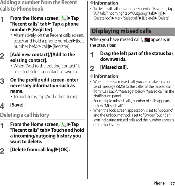 77PhoneAdding a number from the Recent calls to Phonebook1From the Home screen, uTap &quot;Recent calls&quot; tabu Tap a phone numberu[Register].･Alternatively, on the Recent calls screen, touch and hold a phone numberu[Edit number before call]u[Register].2[Add new contact]/[Add to the existing contact].･When “Add to the existing contact” is selected, select a contact to save to.3On the profile edit screen, enter necessary information such as name.･To add items, tap [Add other items].4[Save].Deleting a call history1From the Home screen, uTap &quot;Recent calls&quot; tabuTouch and hold a incoming/outgoing history you want to delete.2[Delete from call log]u[OK].❖Information･To delete all call logs, on the Recent calls screen, tap &quot;All&quot; tab/&quot;Incoming&quot; tab/&quot;Outgoing&quot; tabuu[Delete log]uMark &quot;Select all&quot;u[Delete]u[Delete].When you have missed calls,   appears in the status bar.1Drag the left part of the status bar downwards.2[Missed call].❖Information･When there is a missed call, you can make a call or send message (SMS) to the caller of the missed call from &quot;Call back&quot;/&quot;Message&quot; below &quot;Missed call&quot; in the Notification panel.For multiple missed calls, number of calls appears below &quot;Missed call&quot;.･When the lock screen application is set to &quot;docomo&quot; and the unlock method is set to &quot;Swipe/Touch&quot;, an icon indicating missed calls and the number appears on the lock screen.Displaying missed calls