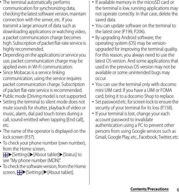 6Contents/Precautions･The terminal automatically performs communication for synchronizing data, checking the latest software version, maintain connection with the server, etc. If you transmit a large amount of data such as downloading applications or watching video, a packet communication charge becomes high. Subscription of packet flat-rate service is highly recommended.･Depending on the applications or service you use, packet communication charge may be applied even in Wi-Fi communication.･Since Mobacas is a service linking communication, using the service requires packet communication charge. Subscription of packet flat-rate service is recommended.･Public mode (Driving mode) is not supported.･Setting the terminal to silent mode does not mute sounds for shutter, playback of video or music, alarm, dial pad touch tones during a call, sound emitted when tapping [End call], etc.･The name of the operator is displayed on the lock screen (P.37).･To check your phone number (own number), from the Home screen, u[Settings]u[About tablet]u[Status] to see &quot;My phone number (MDN)&quot;.･To check the software version, from the Home screen, u[Settings]u[About tablet].･If available memory in the microSD card or the terminal is low, running applications may not operate correctly. In that case, delete the saved data.･You can update software on the terminal to the latest one (P.199, P.206).･By upgrading Android software, the operating system (OS) may be version-upgraded for improving the terminal quality. For this reason, you always need to use the latest OS version. And some applications that used in the previous OS version may not be available or some unintended bugs may occur.･You can use the terminal only with docomo mini UIM card. If you have a UIM or FOMA card, bring it to a docomo Shop to replace.･Set password etc. for screen lock to ensure the security of your terminal for its loss (P.158).･If your terminal is lost, change your each account password to invalidate authentication using a PC to prevent other persons from using Google services such as Gmail, Google Play, etc., Facebook, Twitter, etc.