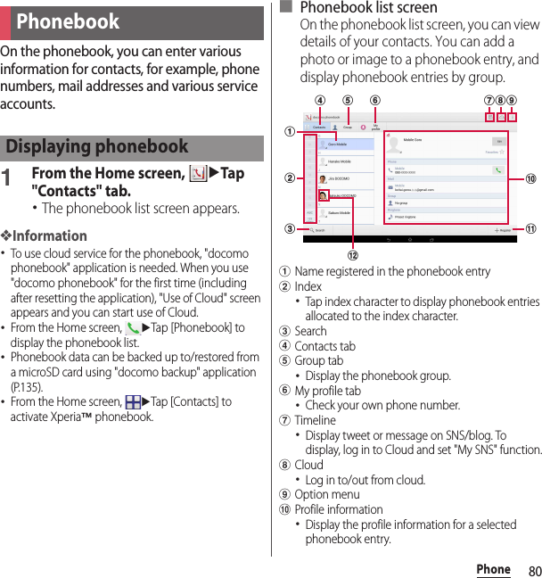 80PhoneOn the phonebook, you can enter various information for contacts, for example, phone numbers, mail addresses and various service accounts.1From the Home screen, uTap &quot;Contacts&quot; tab.･The phonebook list screen appears.❖Information･To use cloud service for the phonebook, &quot;docomo phonebook&quot; application is needed. When you use &quot;docomo phonebook&quot; for the first time (including after resetting the application), &quot;Use of Cloud&quot; screen appears and you can start use of Cloud.･From the Home screen, uTap [Phonebook] to display the phonebook list.･Phonebook data can be backed up to/restored from a microSD card using &quot;docomo backup&quot; application (P.135).･From the Home screen, uTap [Contacts] to activate Xperia™ phonebook.■ Phonebook list screenOn the phonebook list screen, you can view details of your contacts. You can add a photo or image to a phonebook entry, and display phonebook entries by group.aName registered in the phonebook entrybIndex･Tap index character to display phonebook entries allocated to the index character.cSearchdContacts tabeGroup tab･Display the phonebook group.fMy profile tab･Check your own phone number.gTimeline･Display tweet or message on SNS/blog. To display, log in to Cloud and set &quot;My SNS&quot; function.hCloud･Log in to/out from cloud.iOption menujProfile information･Display the profile information for a selected phonebook entry.PhonebookDisplaying phonebooklaghcbfjikde