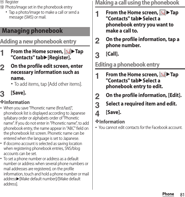 81PhonekRegisterlPhoto/image set in the phonebook entry･Tap a photo/image to make a call or send a message (SMS) or mail.Adding a new phonebook entry1From the Home screen, uTap &quot;Contacts&quot; tabu[Register].2On the profile edit screen, enter necessary information such as name.･To add items, tap [Add other items].3[Save].❖Information･When you save &quot;Phonetic name (first/last)&quot;, phonebook list is displayed according to Japanese syllabary order or alphabets order of &quot;Phonetic name&quot;. If you do not enter in &quot;Phonetic name&quot;, to add phonebook entry, the name appear in &quot;ABC&quot; field on the phonebook list screen. Phonetic name can be entered when the language is set to Japanese.･If docomo account is selected as saving location when registering phonebook entries, SNS/blog accounts can be set.･To set a phone number or address as a default number or address when several phone numbers or mail addresses are registered, on the profile information, touch and hold a phone number or mail addressu[Make default number]/[Make default address].Making a call using the phonebook1From the Home screen, uTap &quot;Contacts&quot; tabuSelect a phonebook entry you want to make a call to.2On the profile information, tap a phone number.3[Call].Editing a phonebook entry1From the Home screen, uTap &quot;Contacts&quot; tabuSelect a phonebook entry to edit.2On the profile information, [Edit].3Select a required item and edit.4[Save].❖Information･You cannot edit contacts for the Facebook account.Managing phonebook